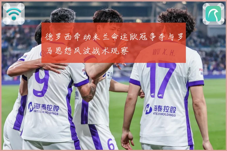 德罗西牵动米兰命运欧冠争夺与罗马恩怨风波战术观察