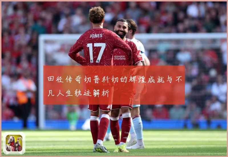 田径传奇切普科切的辉煌成就与不凡人生轨迹解析