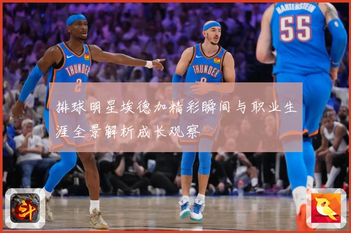 排球明星埃德加精彩瞬间与职业生涯全景解析成长观察