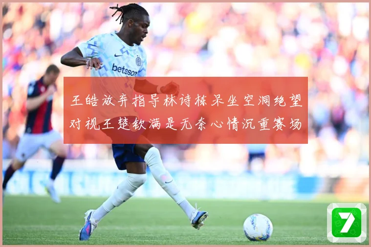 王皓放弃指导林诗栋呆坐空洞绝望对视王楚钦满是无奈心情沉重赛场解读