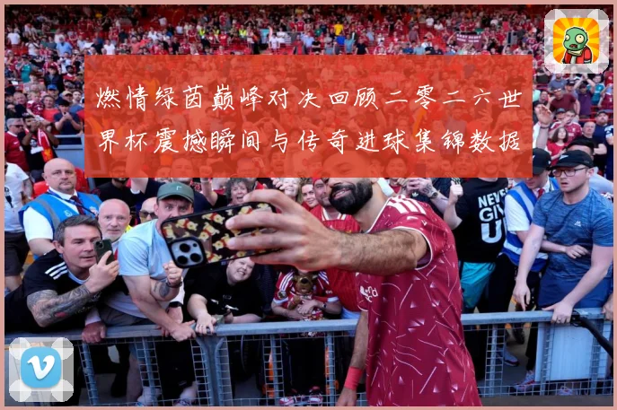 燃情绿茵巅峰对决回顾二零二六世界杯震撼瞬间与传奇进球集锦数据研判