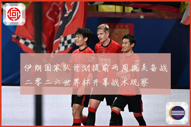 伊朗国家队计划提前两周抵美备战二零二六世界杯开幕战术观察