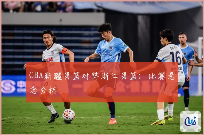 CBA新疆男篮对阵浙江男篮：比赛悬念分析
