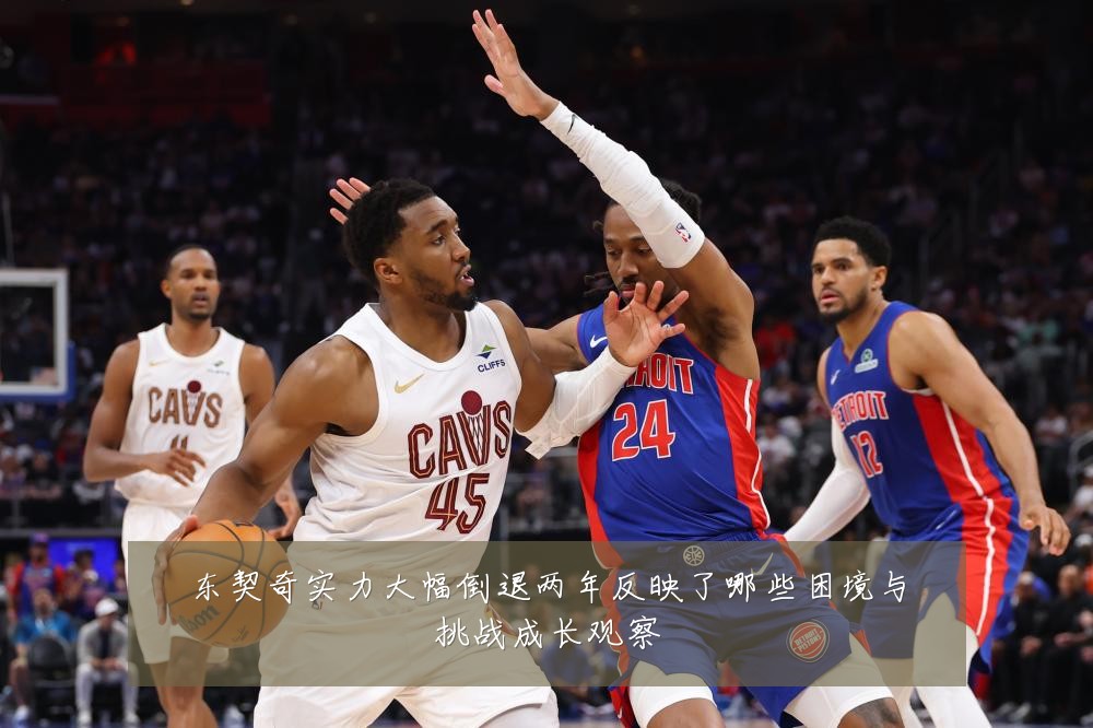 东契奇实力大幅倒退两年反映了哪些困境与挑战成长观察