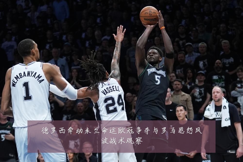 德罗西牵动米兰命运欧冠争夺与罗马恩怨风波战术观察